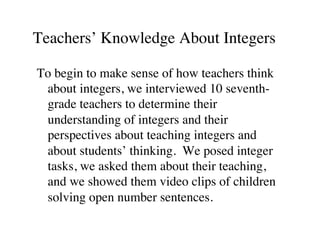 Teachers’ Knowledge About Integers 
To begin to make sense of how teachers think 
about integers, we interviewed 10 seventh-grade 
teachers to determine their 
understanding of integers and their 
perspectives about teaching integers and 
about students’ thinking. We posed integer 
tasks, we asked them about their teaching, 
and we showed them video clips of children 
solving open number sentences. 
 