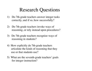 Research Questions 
1) Do 7th-grade teachers answer integer tasks 
correctly, and if so, how successfully? 
2) Do 7th-grade teachers invoke ways of 
reasoning, or rely instead upon procedures? 
3) Do 7th-grade teachers recognize ways of 
reasoning in students? 
4) How explicitly do 7th-grade teachers 
articulate the kinds of reasoning that they 
use or that students use? 
5) What are the seventh-grade teachers’ goals 
for integer instruction? 
 
