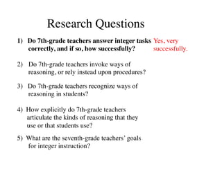 Research Questions 
1) Do 7th-grade teachers answer integer tasks 
correctly, and if so, how successfully? 
2) Do 7th-grade teachers invoke ways of 
reasoning, or rely instead upon procedures? 
3) Do 7th-grade teachers recognize ways of 
reasoning in students? 
4) How explicitly do 7th-grade teachers 
articulate the kinds of reasoning that they 
use or that students use? 
5) What are the seventh-grade teachers’ goals 
for integer instruction? 
Yes, very 
successfully. 
 