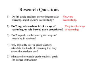 Research Questions 
1) Do 7th-grade teachers answer integer tasks 
correctly, and if so, how successfully? 
2) Do 7th-grade teachers invoke ways of 
reasoning, or rely instead upon procedures? 
3) Do 7th-grade teachers recognize ways of 
reasoning in students? 
4) How explicitly do 7th-grade teachers 
articulate the kinds of reasoning that they 
use or that students use? 
5) What are the seventh-grade teachers’ goals 
for integer instruction? 
Yes, very 
successfully. 
They invoke ways 
of reasoning. 
 