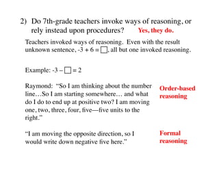 2) Do 7th-grade teachers invoke ways of reasoning, or 
rely instead upon procedures? 
Yes, they do. 
Teachers invoked ways of reasoning. Even with the result 
unknown sentence, -3 + 6 = !, all but one invoked reasoning. 
Example: -3 – ! = 2 
Raymond: “So I am thinking about the number 
line…So I am starting somewhere… and what 
do I do to end up at positive two? I am moving 
one, two, three, four, five––five units to the 
right.” 
“I am moving the opposite direction, so I 
would write down negative five here.” 
Order-based 
reasoning 
Formal 
reasoning 
 