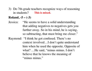 3) Do 7th-grade teachers recognize ways of reasoning 
in students? 
This is mixed. 
Roland, -5 – (-3) 
Jessica: 
“He seems to have a solid understanding 
that adding negatives to negatives gets you 
further away. So in his mind, he is saying, 
so subtracting, that must bring me closer.” 
Raymond: “I think he got confused. There’s no 
context involved…I don’t quite understand 
him when he used the opposite. Opposite of 
what? …He said, “minus minus. I don’t 
believe that he knows the meaning of 
“minus minus.” 
 