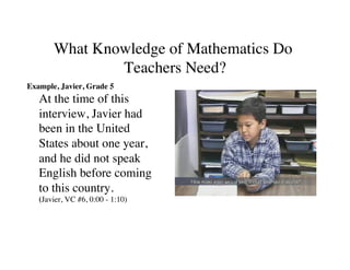 What Knowledge of Mathematics Do 
Teachers Need? 
Example, Javier, Grade 5 
At the time of this 
interview, Javier had 
been in the United 
States about one year, 
and he did not speak 
English before coming 
to this country. 
(Javier, VC #6, 0:00 - 1:10) 
 