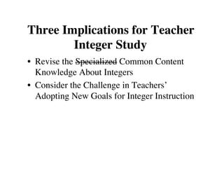 Three Implications for Teacher 
Integer Study 
• Revise the Specialized Common Content 
Knowledge About Integers 
• Consider the Challenge in Teachers’ 
Adopting New Goals for Integer Instruction 
 