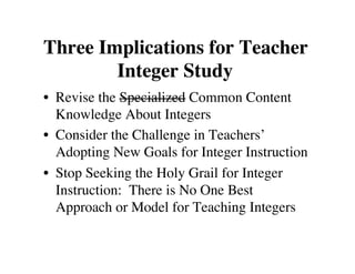 Three Implications for Teacher 
Integer Study 
• Revise the Specialized Common Content 
Knowledge About Integers 
• Consider the Challenge in Teachers’ 
Adopting New Goals for Integer Instruction 
• Stop Seeking the Holy Grail for Integer 
Instruction: There is No One Best 
Approach or Model for Teaching Integers 
 