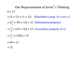 One Representation of Javier’s Thinking 
6 × 12 
= (5 × 12) + (1 × 12) (Distributive prop. of x over +) 
= [(1 
2 
× 10) × 12] + 12 (Substitution property) 
= [1 
2 
× (10 × 12)] + 12 (Associative property of x) 
= [1 
2 
× (120)] + 12 
= 60 + 12 
= 72 
 