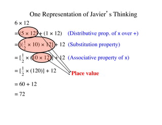 One Representation of Javier’s Thinking 
6 × 12 
= (5 × 12) + (1 × 12) (Distributive prop. of x over +) 
= [(1 
2 
× 10) × 12] + 12 (Substitution property) 
= [1 
2 
× (10 × 12)] + 12 (Associative property of x) 
= [1 
2 
× (120)] + 12 
= 60 + 12 
= 72 
Place value 
 
