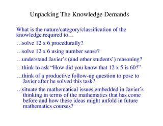 Unpacking The Knowledge Demands 
What is the nature/category/classification of the 
knowledge required to… 
…solve 12 x 6 procedurally? 
…solve 12 x 6 using number sense? 
…understand Javier’s (and other students’) reasoning? 
…think to ask “How did you know that 12 x 5 is 60?” 
…think of a productive follow-up question to pose to 
Javier after he solved this task? 
…situate the mathematical issues embedded in Javier’s 
thinking in terms of the mathematics that has come 
before and how these ideas might unfold in future 
mathematics courses? 
 