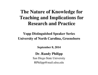 The Nature of Knowledge for 
Teaching and Implications for 
Research and Practice 
Yopp Distinguished Speaker Series 
University of North Carolina, Greensboro 
September 8, 2014 
Dr. Randy Philipp 
San Diego State University 
RPhilipp@mail.sdsu.edu 
 