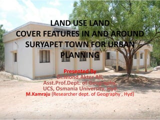 LAND USE LAND
COVER FEATURES IN AND AROUND
SURYAPET TOWN FOR URBAN
PLANNING
Presented By
Dr.Mohd.Akter Ali,
Asst.Prof.Dept. of Geography,
UCS, Osmania University, Hyd.
M.Kamraju (Researcher dept. of Geography , Hyd)
 