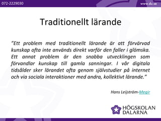 Traditionellt lärande
”Ett problem med traditionellt lärande är att förvärvad
kunskap ofta inte används direkt varför den faller i glömska.
Ett annat problem är den snabba utvecklingen som
förvandlar kunskap till gamla sanningar. I vår digitala
tidsålder sker lärandet ofta genom självstudier på internet
och via sociala interaktioner med andra, kollektivt lärande.”
Hans Leijström-Megir
072-2229030
 