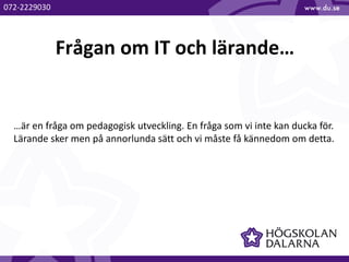 Frågan om IT och lärande…
…är en fråga om pedagogisk utveckling. En fråga som vi inte kan ducka för.
Lärande sker men på annorlunda sätt och vi måste få kännedom om detta.
072-2229030
 