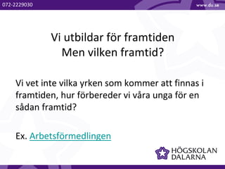 Vi utbildar för framtiden
Men vilken framtid?
Vi vet inte vilka yrken som kommer att finnas i
framtiden, hur förbereder vi våra unga för en
sådan framtid?
Ex. Arbetsförmedlingen
072-2229030
 