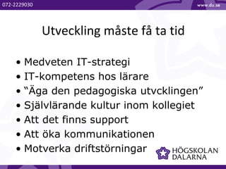Utveckling måste få ta tid
• Medveten IT-strategi
• IT-kompetens hos lärare
• “Äga den pedagogiska utvcklingen”
• Självlärande kultur inom kollegiet
• Att det finns support
• Att öka kommunikationen
• Motverka driftstörningar
072-2229030
 