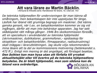 Att vara lärare av Martin Bäcklin.
De tekniska hjälpmedlen för undervisningen lär man känna så
småningom, men bekantskapen bör inte uppskjutas för länge.
Läsfolk har ibland rätt grumliga begrepp om maskiner. Det känns
ganska genant, när t.ex. en baloptikonlektion kommer av sig vid
ingången, därför att man inte behärskar apparaten. Jag har sett
skådespelet rätt många gånger. 1946 års skolkommission föreslår,
att en specialkurs i användandet av tekniska hjälpmedel
(skrivmaskiner, dublikatorer, grammofoner,- epidiaskop för
skioptikon- och baloptikonbilder, filmapparatur, radioutrustning)
skall inläggas i lärarutbildningen. Jag skulle vilja rekommendera
mina läsare att ta del av kommissionens motiviering (betänkandet s.
472 ff.). Enligt min mening är det angeläget, att förslaget beaktas.
Den åsikten kan man hysa utan att förfalla till yrvaket
aktualitetsjäkt eller till övertro på de tekniska hjälpmedlens
betydelse. De är blott hjälpmedel, men som sådana kan de
ibland vara ovärderliga.
I Almqvist & Wiksells serie: Handböcker för lärare, 10. Citat sid. 143
072-2229030
 