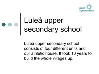 Luleå upper secondary school Luleå upper secondary school consists of four different units and our athletic house. It took 10 years to build the whole villages up. 