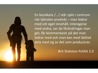 En besökare /…/ står själv i centrum
när tjänsten används – man bidrar
med sitt eget innehåll, interagerar
med andra, ser de förändringar man
gör, får kommentarer på det man
bidrar med och man kan med lätthet
dela med sig av det som produceras

              Brit Stakston Politik 2.0
 