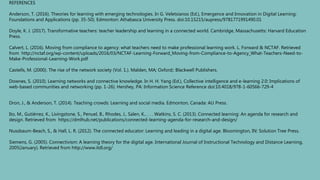 REFERENCES
Anderson, T. (2016). Theories for learning with emerging technologies. In G. Veletsianos (Ed.), Emergence and Innovation in Digital Learning:
Foundations and Applications (pp. 35-50). Edmonton: Athabasca University Press. doi:10.15215/aupress/9781771991490.01
Doyle, K. J. (2017). Transformative teachers: teacher leadership and learning in a connected world. Cambridge, Massachusetts: Harvard Education
Press.
Calvert, L. (2016). Moving from compliance to agency: what teachers need to make professional learning work. L. Forward & NCTAF. Retrieved
from http://nctaf.org/wp-content/uploads/2016/03/NCTAF-Learning-Forward_Moving-from-Compliance-to-Agency_What-Teachers-Need-to-
Make-Professional-Learning-Work.pdf
Castells, M. (2000). The rise of the network society (Vol. 1.). Malden, MA; Oxford;: Blackwell Publishers.
Downes, S. (2010). Learning networks and connective knowledge. In H. H. Yang (Ed.), Collective intelligence and e-learning 2.0: Implications of
web-based communities and networking (pp. 1-26). Hershey, PA: Information Science Reference doi:10.4018/978-1-60566-729-4
Dron, J., & Anderson, T. (2014). Teaching crowds: Learning and social media. Edmonton, Canada: AU Press.
Ito, M., Gutiérrez, K., Livingstone, S., Penuel, B., Rhodes, J., Salen, K., . . . Watkins, S. C. (2013). Connected learning: An agenda for research and
design. Retrieved from https://dmlhub.net/publications/connected-learning-agenda-for-research-and-design/
Nussbaum-Beach, S., & Hall, L. R. (2012). The connected educator: Learning and leading in a digital age. Bloomington, IN: Solution Tree Press.
Siemens, G. (2005). Connectivism: A learning theory for the digital age. International Journal of Instructional Technology and Distance Learning,
2005(January). Retrieved from http://www.itdl.org/
 