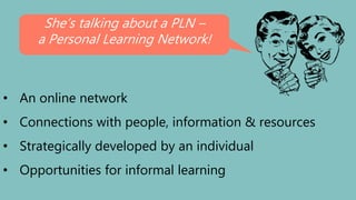 • An online network
• Connections with people, information & resources
• Strategically developed by an individual
• Opportunities for informal learning
She’s talking about a PLN –
a Personal Learning Network!
 