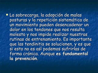 La sobrecarga, la adopción de malas posturas y la repetición sistemática de un movimiento pueden desencadenar un dolor en los tendones que nos resulta molesto y nos impide realizar nuestras rutinas de entrenamiento. Es importante que las tendinitis se solucionen, y es que si esto no es así podemos sufrirlas de forma crónica. Aunque  es fundamental la prevención .   