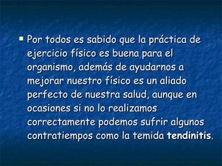 Por todos es sabido que la práctica de ejercicio físico es buena para el organismo, además de ayudarnos a mejorar nuestro físico es un aliado perfecto de nuestra salud, aunque en ocasiones si no lo realizamos correctamente podemos sufrir algunos contratiempos como la temida  tendinitis .   