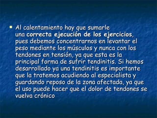 Al calentamiento hay que sumarle una  correcta ejecución de los ejercicios , pues debemos concentrarnos en levantar el peso mediante los músculos y nunca con los tendones en tensión, ya que esta es la principal forma de sufrir tendinitis. Si hemos desarrollado ya una tendinitis es importante que la tratemos acudiendo al especialista y guardando reposo de la zona afectada, ya que el uso puede hacer que el dolor de tendones se vuelva crónico 