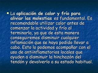La  aplicación de calor y frío para aliviar las molestias  es fundamental. Es recomendable utilizar calor antes de comenzar la actividad y frío al terminarla, ya que de esta manera conseguiremos disminuir cualquier inflamación que se haya podido llevar a cabo. Esto lo podemos acompañar con el uso de antiinflamatorios locales que ayuden a disminuir la hinchazón del tendón y devolverlo a su estado habitual. 
