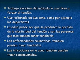 Trabajo excesivo del músculo lo cual lleva a forzar el tendón. Uso reiterado de esa zona, como por ejemplo los deportistas. La edad puede ser que se produsca la perdida de la elasticidad del tendón y son las personas que mas pueden tener tendinitis Las enfermedades reumaticas, tambien pueden traer tendinitis. Las infecciones en la zona tambien pueden traer consecuencias. 