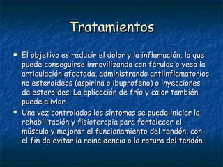 Tratamientos El objetivo es reducir el dolor y la inflamación, lo que puede conseguirse inmovilizando con férulas o yeso la articulación afectada, administrando antiinflamatorios no esteroideos (aspirina o ibuprofeno) o inyecciones de esteroides. La aplicación de frío y calor también puede aliviar. Una vez controlados los síntomas se puede iniciar la rehabilitación y fisioterapia para fortalecer el músculo y mejorar el funcionamiento del tendón, con el fin de evitar la reincidencia o la rotura del tendón. 