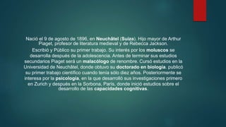 Nació el 9 de agosto de 1896, en Neuchâtel (Suiza). Hijo mayor de Arthur
Piaget, profesor de literatura medieval y de Rebecca Jackson.
Escribió y Público su primer trabajo. Su interés por los moluscos se
desarrolla después de la adolescencia. Antes de terminar sus estudios
secundarios Piaget será un malacólogo de renombre. Cursó estudios en la
Universidad de Neuchâtel, donde obtuvo su doctorado en biología. publicó
su primer trabajo científico cuando tenía sólo diez años. Posteriormente se
interesa por la psicología, en la que desarrolló sus investigaciones primero
en Zurich y después en la Sorbona, París, donde inició estudios sobre el
desarrollo de las capacidades cognitivas.
 