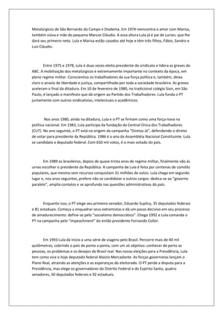 Metalúrgicos de São Bernardo do Campo e Diadema. Em 1974 reencontra o amor com Marisa,
também viúva e mãe do pequeno Marcos Cláudio. A essa altura Lula já é pai de Lurian, que lhe
dará seu primeiro neto. Lula e Marisa estão casados até hoje e têm três filhos, Fábio, Sandro e
Luiz Cláudio.



       Entre 1975 e 1978, Lula é duas vezes eleito presidente do sindicato e lidera as greves do
ABC. A mobilização dos metalúrgicos é extremamente importante no contexto da época, em
pleno regime militar. Conscientiza os trabalhadores da sua força política e, também, deixa
claro o anseio de liberdade e justiça, compartilhado por toda a sociedade brasileira. As greves
aceleram o final da ditadura. Em 10 de fevereiro de 1980, no tradicional colégio Sion, em São
Paulo, é lançado o manifesto que dá origem ao Partido dos Trabalhadores. Lula funda o PT
juntamente com outros sindicalistas, intelectuais e acadêmicos.



        Nos anos 1980, ainda na ditadura, Lula e o PT se firmam como uma força nova na
política nacional. Em 1983, Lula participa da fundação da Central Única dos Trabalhadores
(CUT). No ano seguinte, o PT está na origem da campanha “Diretas Já”, defendendo o direito
de votar para presidente da República. 1986 é o ano da Assembléia Nacional Constituinte. Lula
se candidata a deputado federal. Com 650 mil votos, é o mais votado do país.



       Em 1989 os brasileiros, depois de quase trinta anos de regime militar, finalmente vão às
urnas escolher o presidente da República. A campanha de Lula é feita por centenas de comitês
populares, que mesmo sem recursos conquistam 31 milhões de votos. Lula chega em segundo
lugar e, nos anos seguintes, prefere não se candidatar a outros cargos: dedica-se ao “governo
paralelo”, amplia contatos e se aprofunda nas questões administrativas do país.



       Enquanto isso, o PT elege seu primeiro senador, Eduardo Suplicy, 35 deputados federais
e 81 estaduais. Começa a enquadrar seus extremistas e dá um passo decisivo em seu processo
de amadurecimento: define-se pelo “socialismo democrático”. Chega 1992 e Lula comanda o
PT na campanha pelo “impeachment” do então presidente Fernando Collor.



      Em 1993 Lula dá início a uma série de viagens pelo Brasil. Percorre mais de 40 mil
quilômetros, cobrindo o país de ponta a ponta, com um só objetivo: conhecer de perto as
pessoas, os problemas e os desejos do Brasil real. Nas novas eleições para a Presidência, Lula
tem como vice o hoje deputado federal Aloizio Mercadante. As forças governistas lançam o
Plano Real, atraindo as atenções e as esperanças do eleitorado. O PT perde a disputa para a
Presidência, mas elege os governadores do Distrito Federal e do Espírito Santo, quatro
senadores, 50 deputados federais e 92 estaduais.
 