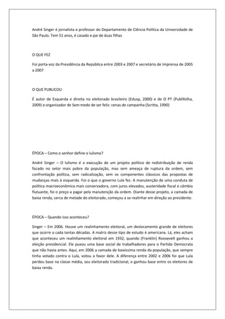 André Singer é jornalista e professor do Departamento de Ciência Política da Universidade de
São Paulo. Tem 51 anos, é casado e pai de duas filhas



O QUE FEZ

Foi porta-voz da Presidência da República entre 2003 e 2007 e secretário de Imprensa de 2005
a 2007



O QUE PUBLICOU

É autor de Esquerda e direita no eleitorado brasileiro (Edusp, 2000) e de O PT (Publifolha,
2009) e organizador de Sem medo de ser feliz: cenas de campanha (Scritta, 1990)




ÉPOCA – Como o senhor define o lulismo?

André Singer – O lulismo é a execução de um projeto político de redistribuição de renda
focado no setor mais pobre da população, mas sem ameaça de ruptura da ordem, sem
confrontação política, sem radicalização, sem os componentes clássicos das propostas de
mudanças mais à esquerda. Foi o que o governo Lula fez. A manutenção de uma conduta de
política macroeconômica mais conservadora, com juros elevados, austeridade fiscal e câmbio
flutuante, foi o preço a pagar pela manutenção da ordem. Diante desse projeto, a camada de
baixa renda, cerca de metade do eleitorado, começou a se realinhar em direção ao presidente.



ÉPOCA – Quando isso aconteceu?

Singer – Em 2006. Houve um realinhamento eleitoral, um deslocamento grande de eleitores
que ocorre a cada tantas décadas. A matriz desse tipo de estudo é americana. Lá, eles acham
que aconteceu um realinhamento eleitoral em 1932, quando (Franklin) Roosevelt ganhou a
eleição presidencial. Ele puxou uma base social de trabalhadores para o Partido Democrata
que não havia antes. Aqui, em 2006 a camada de baixíssima renda da população, que sempre
tinha votado contra o Lula, votou a favor dele. A diferença entre 2002 e 2006 foi que Lula
perdeu base na classe média, seu eleitorado tradicional, e ganhou base entre os eleitores de
baixa renda.
 