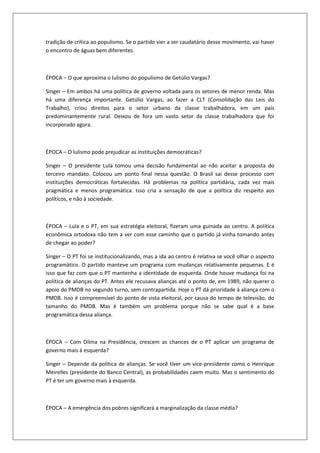 tradição de crítica ao populismo. Se o partido vier a ser caudatário desse movimento, vai haver
o encontro de águas bem diferentes.



ÉPOCA – O que aproxima o lulismo do populismo de Getúlio Vargas?

Singer – Em ambos há uma política de governo voltada para os setores de menor renda. Mas
há uma diferença importante. Getúlio Vargas, ao fazer a CLT (Consolidação das Leis do
Trabalho), criou direitos para o setor urbano da classe trabalhadora, em um país
predominantemente rural. Deixou de fora um vasto setor da classe trabalhadora que foi
incorporado agora.



ÉPOCA – O lulismo pode prejudicar as instituições democráticas?

Singer – O presidente Lula tomou uma decisão fundamental ao não aceitar a proposta do
terceiro mandato. Colocou um ponto final nessa questão. O Brasil sai desse processo com
instituições democráticas fortalecidas. Há problemas na política partidária, cada vez mais
pragmática e menos programática. Isso cria a sensação de que a política diz respeito aos
políticos, e não à sociedade.



ÉPOCA – Lula e o PT, em sua estratégia eleitoral, fizeram uma guinada ao centro. A política
econômica ortodoxa não tem a ver com esse caminho que o partido já vinha tomando antes
de chegar ao poder?

Singer – O PT foi se institucionalizando, mas a ida ao centro é relativa se você olhar o aspecto
programático. O partido manteve um programa com mudanças relativamente pequenas. E é
isso que faz com que o PT mantenha a identidade de esquerda. Onde houve mudança foi na
política de alianças do PT. Antes ele recusava alianças até o ponto de, em 1989, não querer o
apoio do PMDB no segundo turno, sem contrapartida. Hoje o PT dá prioridade à aliança com o
PMDB. Isso é compreensível do ponto de vista eleitoral, por causa do tempo de televisão, do
tamanho do PMDB. Mas é também um problema porque não se sabe qual é a base
programática dessa aliança.



ÉPOCA – Com Dilma na Presidência, crescem as chances de o PT aplicar um programa de
governo mais à esquerda?

Singer – Depende da política de alianças. Se você tiver um vice-presidente como o Henrique
Meirelles (presidente do Banco Central), as probabilidades caem muito. Mas o sentimento do
PT é ter um governo mais à esquerda.



ÉPOCA – A emergência dos pobres significará a marginalização da classe média?
 