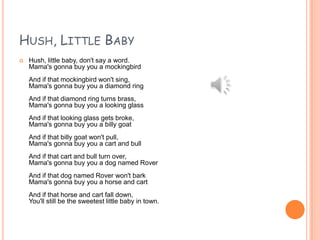 HUSH, LITTLE BABY


Hush, little baby, don't say a word.
Mama's gonna buy you a mockingbird

And if that mockingbird won't sing,
Mama's gonna buy you a diamond ring
And if that diamond ring turns brass,
Mama's gonna buy you a looking glass
And if that looking glass gets broke,
Mama's gonna buy you a billy goat
And if that billy goat won't pull,
Mama's gonna buy you a cart and bull
And if that cart and bull turn over,
Mama's gonna buy you a dog named Rover
And if that dog named Rover won't bark
Mama's gonna buy you a horse and cart
And if that horse and cart fall down,
You'll still be the sweetest little baby in town.

 