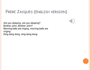 FRERE JACQUES (ENGLISH
Are you sleeping, are you sleeping?
Brother John, Brother John?
Morning bells are ringing, morning bells are
ringing
Ding dang dong, ding dang dong.

VERSION)

 