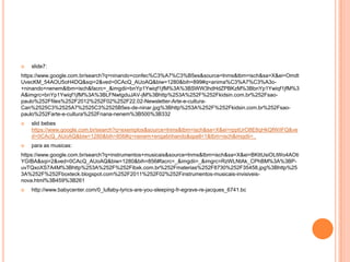 

slide7:

https://www.google.com.br/search?q=ninando+confec%C3%A7%C3%B5es&source=lnms&tbm=isch&sa=X&ei=Omdt
UvecKM_54AOU5oH4DQ&sqi=2&ved=0CAcQ_AUoAQ&biw=1280&bih=899#q=anima%C3%A7%C3%A3o+ninando+nenem&tbm=isch&facrc=_&imgdii=bnYp1Ywiqf1jfM%3A%3BSWW3hdHdZPBKzM%3BbnYp1Ywiqf1jfM%3
A&imgrc=bnYp1Ywiqf1jfM%3A%3BLFNwtgduJAV-jM%3Bhttp%253A%252F%252Fkidsin.com.br%252Fsaopaulo%252Ffiles%252F2012%252F02%252F22.02-Newsletter-Arte-e-culturaCan%2525C3%2525A7%2525C3%2525B5es-de-ninar.jpg%3Bhttp%253A%252F%252Fkidsin.com.br%252Fsaopaulo%252Farte-e-cultura%252Fnana-nenem%3B500%3B332


slid bebes
https://www.google.com.br/search?q=exemplos&source=lnms&tbm=isch&sa=X&ei=rpptUrO8E8qHkQfWiIFQ&ve
d=0CAcQ_AUoAQ&biw=1280&bih=856#q=nenem+engatinhando&spell=1&tbm=isch&imgdii=_



para as musicas:

https://www.google.com.br/search?q=instrumentos+musicais&source=lnms&tbm=isch&sa=X&ei=BKttUsiOLtWo4AOti
YGIBA&sqi=2&ved=0CAcQ_AUoAQ&biw=1280&bih=856#facrc=_&imgdii=_&imgrc=RzWLNtAk_CPhBM%3A%3BPuvTQxoXS7A4M%3Bhttp%253A%252F%252Fibxk.com.br%252Fmaterias%252F8730%252F35458.jpg%3Bhttp%25
3A%252F%252Fboxteck.blogspot.com%252F2011%252F02%252Finstrumentos-musicais-invisiveisnova.html%3B459%3B261


http://www.babycenter.com/0_lullaby-lyrics-are-you-sleeping-fr-egrave-re-jacques_6741.bc

 