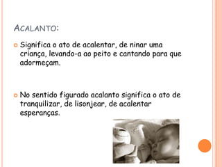 ACALANTO:




Significa o ato de acalentar, de ninar uma
criança, levando-a ao peito e cantando para que
adormeçam.

No sentido figurado acalanto significa o ato de
tranquilizar, de lisonjear, de acalentar
esperanças.

 
