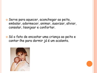 



Serve para aquecer, aconchegar ao peito,
embalar, adormecer, animar, suavizar, aliviar,
consolar, lisonjear e confortar.
Só o fato de encostar uma criança ao peito e
cantar-lhe para dormir já é um acalanto.

 