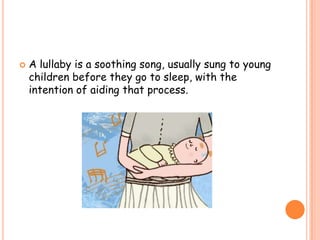 

A lullaby is a soothing song, usually sung to young
children before they go to sleep, with the
intention of aiding that process.

 