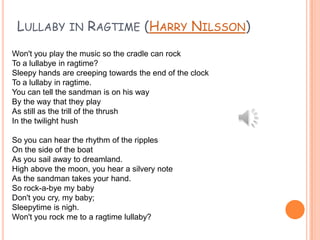 LULLABY IN RAGTIME (HARRY NILSSON)
Won't you play the music so the cradle can rock
To a lullabye in ragtime?
Sleepy hands are creeping towards the end of the clock
To a lullaby in ragtime.
You can tell the sandman is on his way
By the way that they play
As still as the trill of the thrush
In the twilight hush
So you can hear the rhythm of the ripples
On the side of the boat
As you sail away to dreamland.
High above the moon, you hear a silvery note
As the sandman takes your hand.
So rock-a-bye my baby
Don't you cry, my baby;
Sleepytime is nigh.
Won't you rock me to a ragtime lullaby?

 