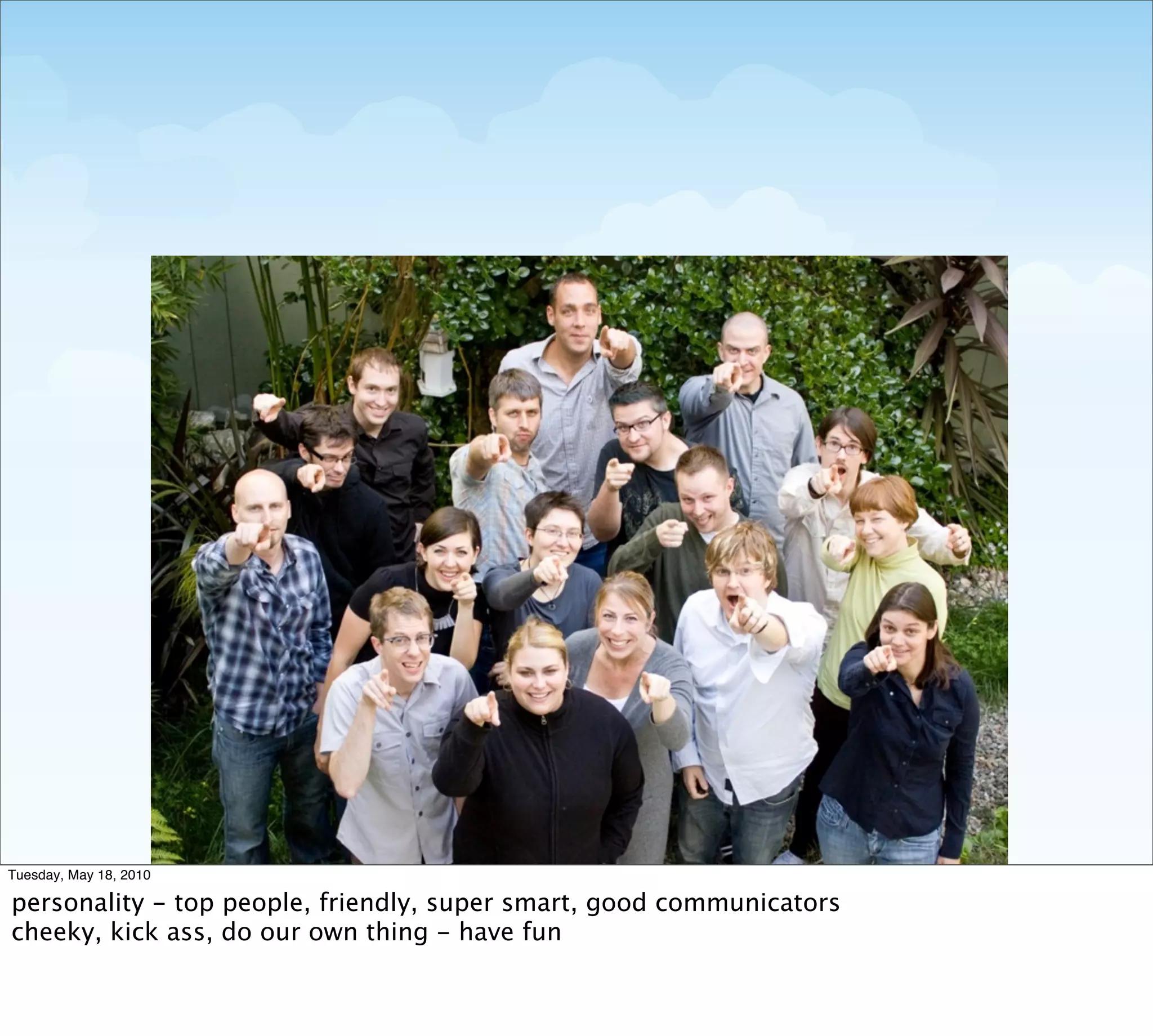 Tuesday, May 18, 2010

personality - top people, friendly, super smart, good communicators
cheeky, kick ass, do our own thing - have fun
 