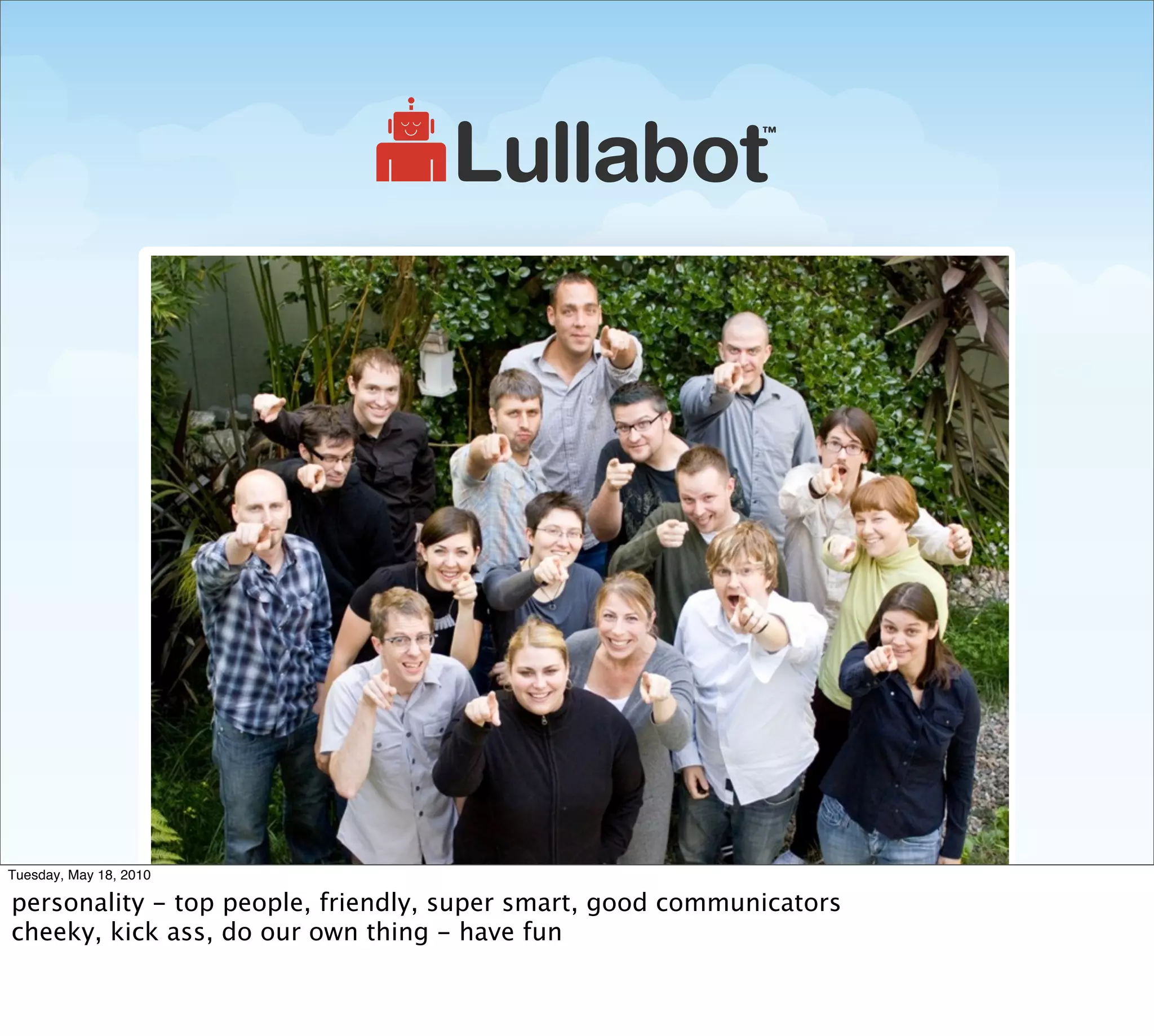 Tuesday, May 18, 2010

personality - top people, friendly, super smart, good communicators
cheeky, kick ass, do our own thing - have fun
 