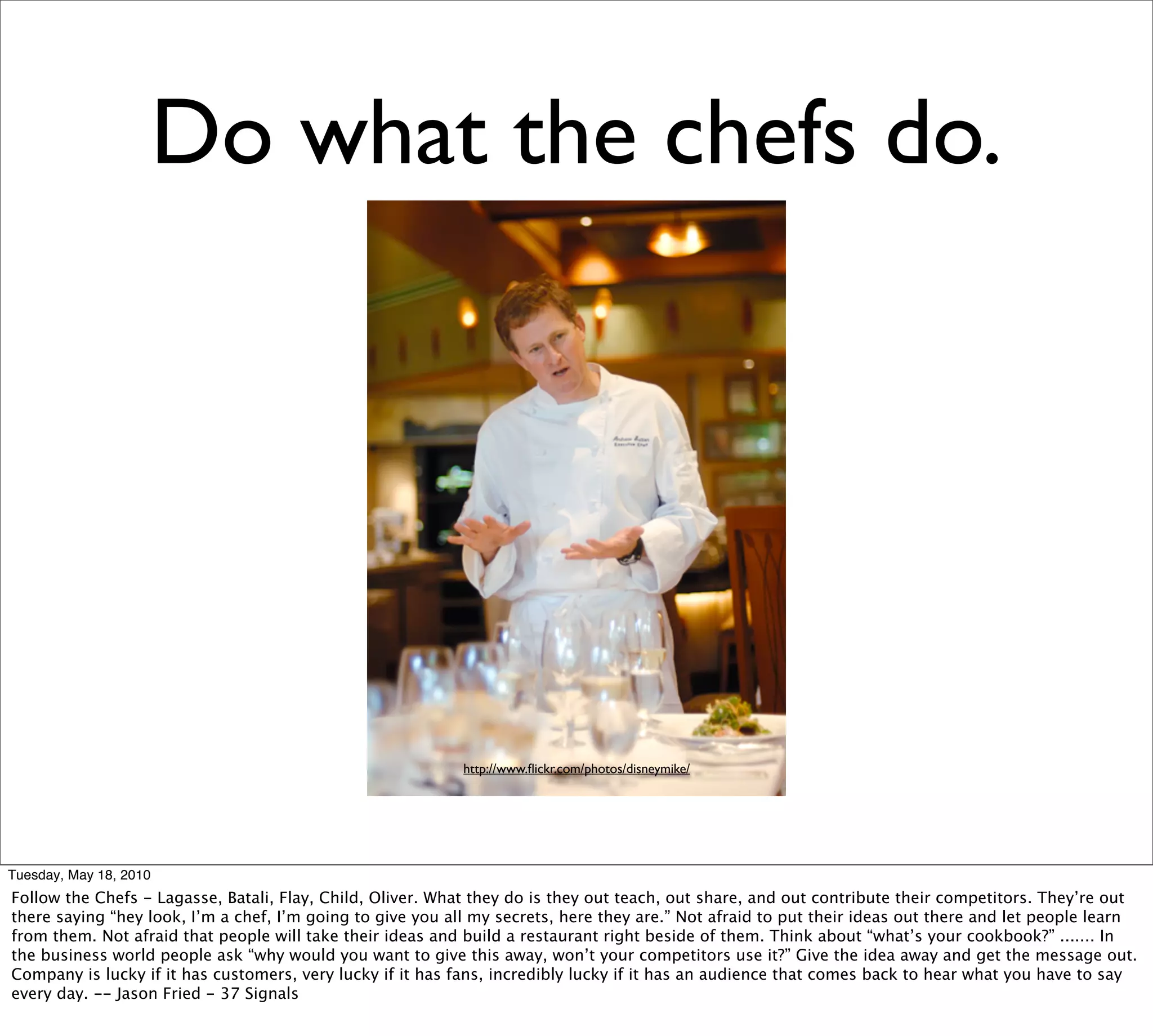 Do what the chefs do.




                                                            http://www.ﬂickr.com/photos/disneymike/




Tuesday, May 18, 2010
Follow the Chefs - Lagasse, Batali, Flay, Child, Oliver. What they do is they out teach, out share, and out contribute their competitors. They’re out
there saying “hey look, I’m a chef, I’m going to give you all my secrets, here they are.” Not afraid to put their ideas out there and let people learn
from them. Not afraid that people will take their ideas and build a restaurant right beside of them. Think about “what’s your cookbook?” ....... In
the business world people ask “why would you want to give this away, won’t your competitors use it?” Give the idea away and get the message out.
Company is lucky if it has customers, very lucky if it has fans, incredibly lucky if it has an audience that comes back to hear what you have to say
every day. -- Jason Fried - 37 Signals
 