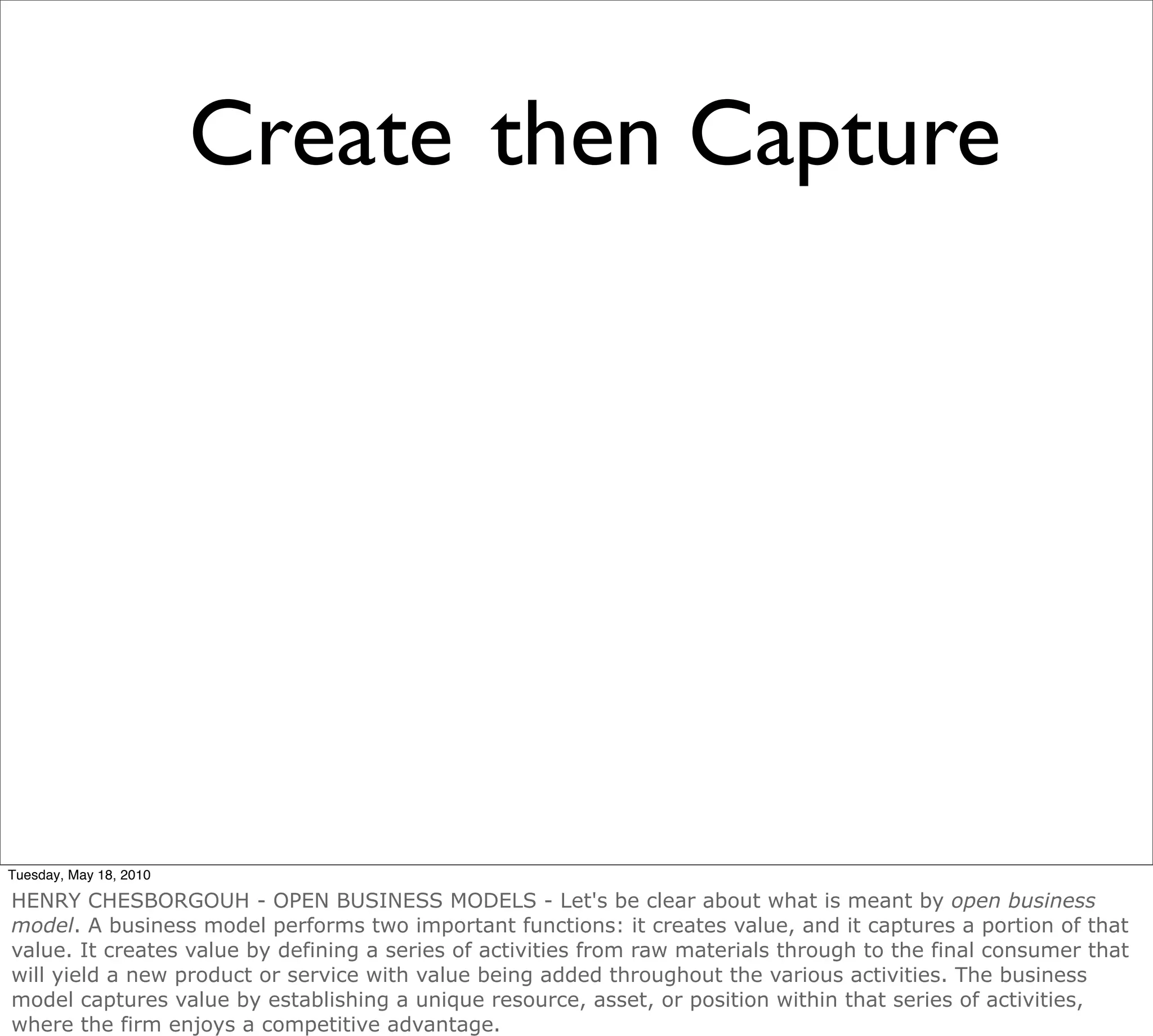 Create then Capture




Tuesday, May 18, 2010

HENRY CHESBORGOUH - OPEN BUSINESS MODELS - Let's be clear about what is meant by open business
model. A business model performs two important functions: it creates value, and it captures a portion of that
value. It creates value by defining a series of activities from raw materials through to the final consumer that
will yield a new product or service with value being added throughout the various activities. The business
model captures value by establishing a unique resource, asset, or position within that series of activities,
where the firm enjoys a competitive advantage.
 