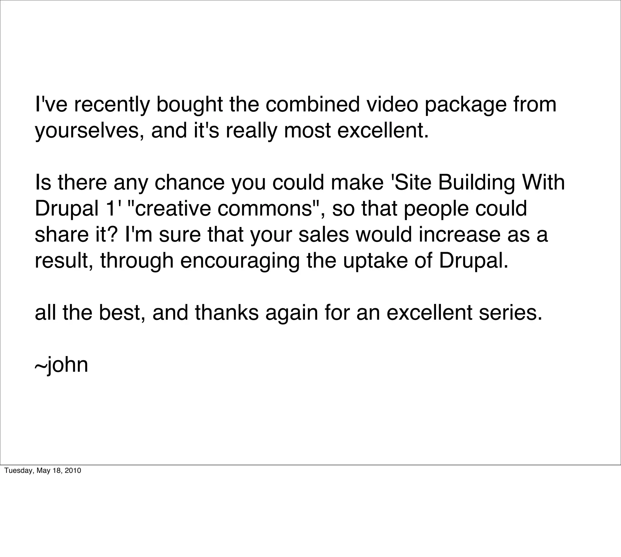 I've recently bought the combined video package from
        yourselves, and it's really most excellent.

        Is there any chance you could make 'Site Building With
        Drupal 1' "creative commons", so that people could
        share it? I'm sure that your sales would increase as a
        result, through encouraging the uptake of Drupal.

        all the best, and thanks again for an excellent series.

        ~john



Tuesday, May 18, 2010
 
