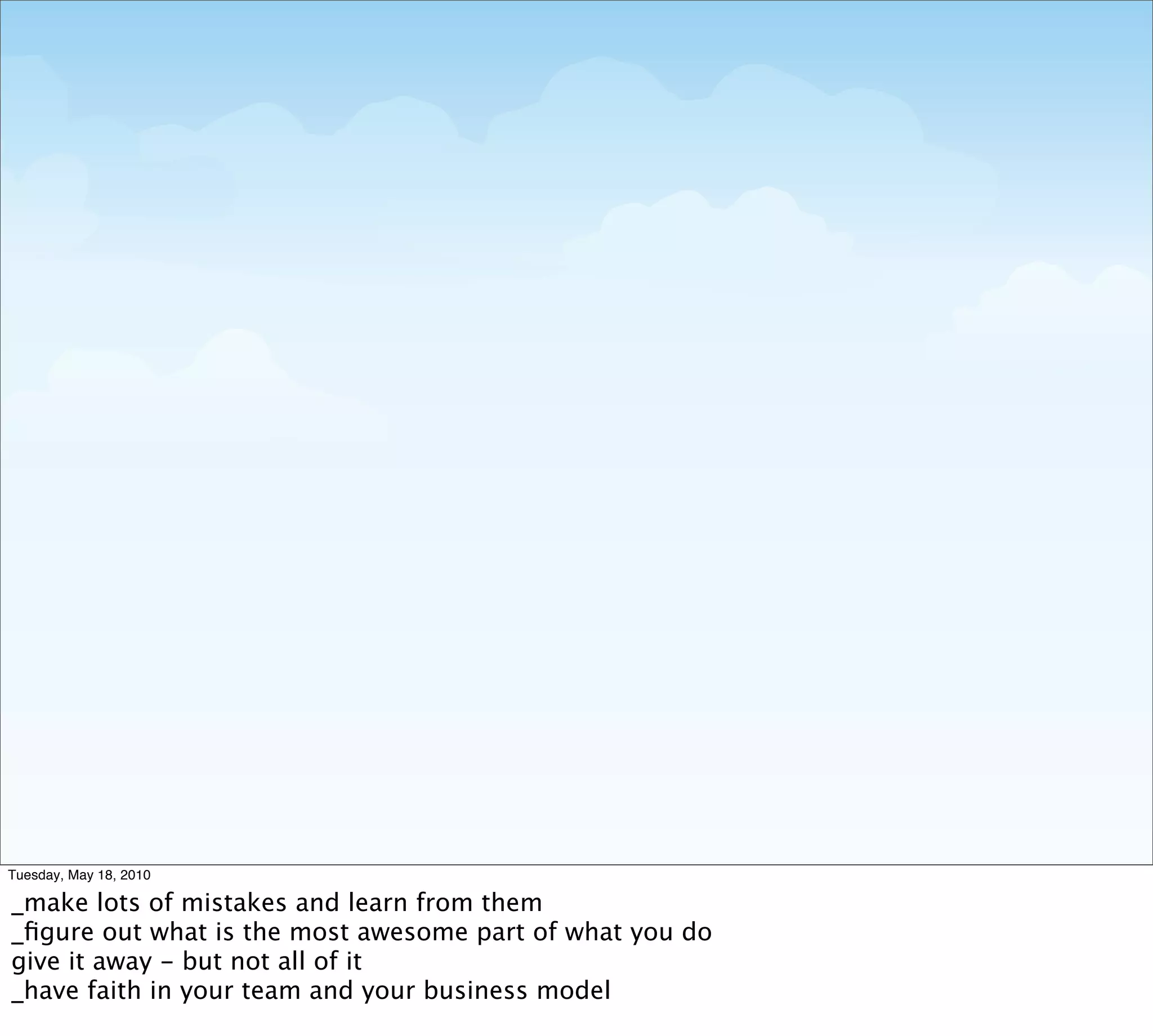 Tuesday, May 18, 2010

_make lots of mistakes and learn from them
_ﬁgure out what is the most awesome part of what you do
give it away - but not all of it
_have faith in your team and your business model
 