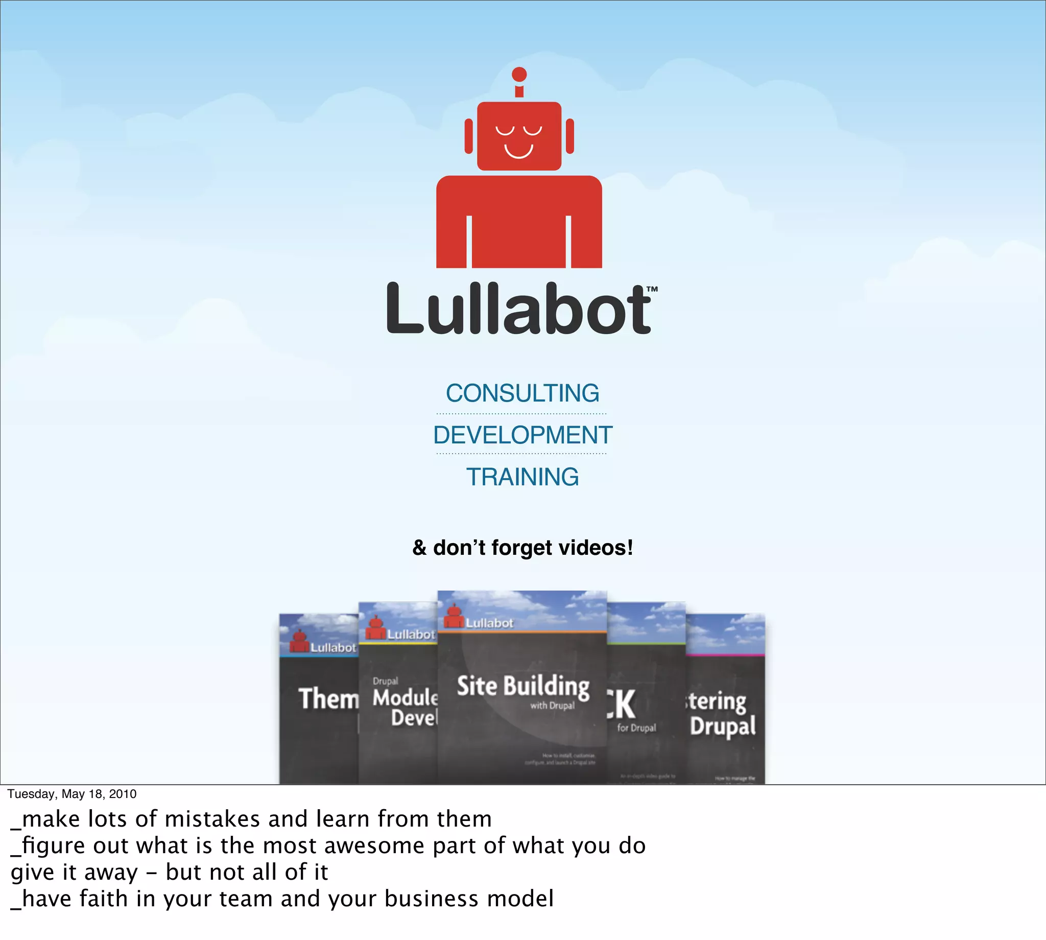 CONSULTING
                                    DEVELOPMENT
                                       TRAINING

                                  & donʼt forget videos!




Tuesday, May 18, 2010

_make lots of mistakes and learn from them
_ﬁgure out what is the most awesome part of what you do
give it away - but not all of it
_have faith in your team and your business model
 