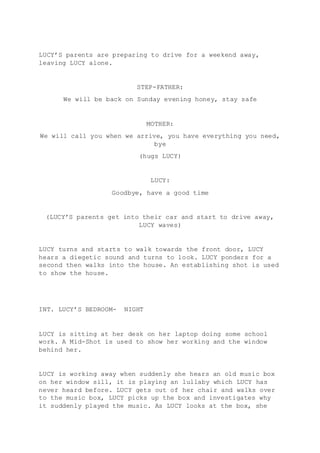 LUCY’S parents are preparing to drive for a weekend away, 
leaving LUCY alone. 
STEP-FATHER: 
We will be back on Sunday evening honey, stay safe 
MOTHER: 
We will call you when we arrive, you have everything you need, 
bye 
(hugs LUCY) 
LUCY: 
Goodbye, have a good time 
(LUCY’S parents get into their car and start to drive away, 
LUCY waves) 
LUCY turns and starts to walk towards the front door, LUCY 
hears a diegetic sound and turns to look. LUCY ponders for a 
second then walks into the house. An establishing shot is used 
to show the house. 
INT. LUCY’S BEDROOM- NIGHT 
LUCY is sitting at her desk on her laptop doing some school 
work. A Mid-Shot is used to show her working and the window 
behind her. 
LUCY is working away when suddenly she hears an old music box 
on her window sill, it is playing an lullaby which LUCY has 
never heard before. LUCY gets out of her chair and walks over 
to the music box, LUCY picks up the box and investigates why 
it suddenly played the music. As LUCY looks at the box, she 
 
