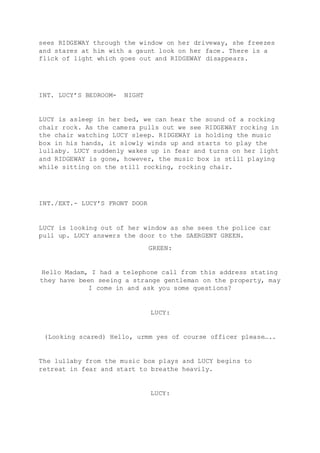 sees RIDGEWAY through the window on her driveway, she freezes 
and stares at him with a gaunt look on her face. There is a 
flick of light which goes out and RIDGEWAY disappears. 
INT. LUCY’S BEDROOM- NIGHT 
LUCY is asleep in her bed, we can hear the sound of a rocking 
chair rock. As the camera pulls out we see RIDGEWAY rocking in 
the chair watching LUCY sleep. RIDGEWAY is holding the music 
box in his hands, it slowly winds up and starts to play the 
lullaby. LUCY suddenly wakes up in fear and turns on her light 
and RIDGEWAY is gone, however, the music box is still playing 
while sitting on the still rocking, rocking chair. 
INT./EXT.- LUCY’S FRONT DOOR 
LUCY is looking out of her window as she sees the police car 
pull up. LUCY answers the door to the SAERGENT GREEN. 
GREEN: 
Hello Madam, I had a telephone call from this address stating 
they have been seeing a strange gentleman on the property, may 
I come in and ask you some questions? 
LUCY: 
(Looking scared) Hello, urmm yes of course officer please….. 
The lullaby from the music box plays and LUCY begins to 
retreat in fear and start to breathe heavily. 
LUCY: 
 