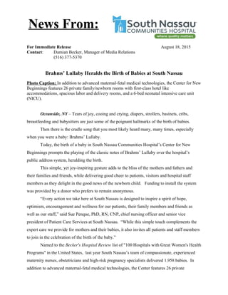 For Immediate Release August 18, 2015
Contact: Damian Becker, Manager of Media Relations
(516) 377-5370
Brahms’ Lullaby Heralds the Birth of Babies at South Nassau
Photo Caption: In addition to advanced maternal-fetal medical technologies, the Center for New
Beginnings features 26 private family/newborn rooms with first-class hotel like
accommodations, spacious labor and delivery rooms, and a 6-bed neonatal intensive care unit
(NICU).
Oceanside, NY – Tears of joy, cooing and crying, diapers, strollers, basinets, cribs,
breastfeeding and babysitters are just some of the poignant hallmarks of the birth of babies.
Then there is the cradle song that you most likely heard many, many times, especially
when you were a baby: Brahms’ Lullaby.
Today, the birth of a baby in South Nassau Communities Hospital’s Center for New
Beginnings prompts the playing of the classic notes of Brahms’ Lullaby over the hospital’s
public address system, heralding the birth.
This simple, yet joy-inspiring gesture adds to the bliss of the mothers and fathers and
their families and friends, while delivering good cheer to patients, visitors and hospital staff
members as they delight in the good news of the newborn child. Funding to install the system
was provided by a donor who prefers to remain anonymous.
“Every action we take here at South Nassau is designed to inspire a spirit of hope,
optimism, encouragement and wellness for our patients, their family members and friends as
well as our staff,” said Sue Penque, PhD, RN, CNP, chief nursing officer and senior vice
president of Patient Care Services at South Nassau. “While this simple touch complements the
expert care we provide for mothers and their babies, it also invites all patients and staff members
to join in the celebration of the birth of the baby.”
Named to the Becker's Hospital Review list of "100 Hospitals with Great Women's Health
Programs" in the United States, last year South Nassau’s team of compassionate, experienced
maternity nurses, obstetricians and high-risk pregnancy specialists delivered 1,958 babies. In
addition to advanced maternal-fetal medical technologies, the Center features 26 private
News From:
 